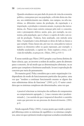 58  CAROLINA MARCHIORI BEZERRA
Quando estudamos um país dado do ponto de vista da economia
política, começamos por sua população, a divisão desta em clas-
­ses, seu estabelecimento nas cidades, nos campos, na orla ma­
rítima; os diferentes ramos da produção, da exportação e a
importação, a produção e consumo anuais, os preços das merca‑
dorias, etc. Parece mais correto começar pelo real e o concreto,
com o pressuposto efetivo; assim, pois, por exemplo, na eco‑
nomia, pela população, que é a base e o sujeito de todo o ato so‑
cial de produção. Todavia, bem analisado, este método seria
falso. A população é uma abstração se deixo de lado as classes a
que compõe. Estas classes são, por sua vez, uma palavra vazia se
ignoro os elementos sobre os quais repousam, por exemplo: o
trabalho assalariado, o capital etc. Estes supõem a troca, a di‑
visão do trabalho, os preços etc. (Marx, 2003, p.410­‑1)
É nesse sentido que Marx (2003) propõe a sua forma distinta de
fazer ciência, que, ao inverter a ordem de análise, parte do abstrato
para o concreto, de tal modo que as determinações abstratas, ou as
partes que compõem o fenômeno analisado, levam à reprodução do
concreto por meio do pensamento.
De maneira geral, Foley considera que a auto­‑organização é in‑
dependente do modo de funcionamento particular das partes, uma
vez que “tendem a continuar funcionando mesmo se algum dos
seus subsistemas deixa de funcionar” (2003, p.5). O autor consi‑
dera que os sistemas complexos são determinados, uma vez que
é possível relacionar as interações dos milhares de componentes
ao comportamento agregado, [...] mas o mesmo não é predeter‑
minado [...] no sentido de que é impossível descobrir o caminho
exato que percorre no seu processo de desenvolvimento. (2003,
p.6)
Ainda segundo Foley (2003), é nesse ponto que reside a princi‑
pal diferença entre os sistemas de equilíbrio e os sistemas comple‑
xos,umavezqueoprimeirotendearegressaraestadosconsiderados
 