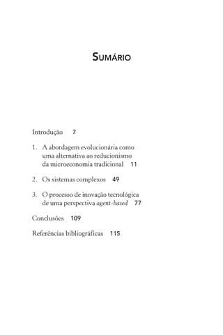 Sumário
Introdução	 7
1.	 A abordagem evolucionária como
uma alternativa ao reducionismo
da microeconomia tradicional  11
2.	 Os sistemas complexos  49
3.	 O processo de inovação tecnológica
de uma perspectiva agent­‑based  77
Conclusões  109
Referências bibliográficas  115
 