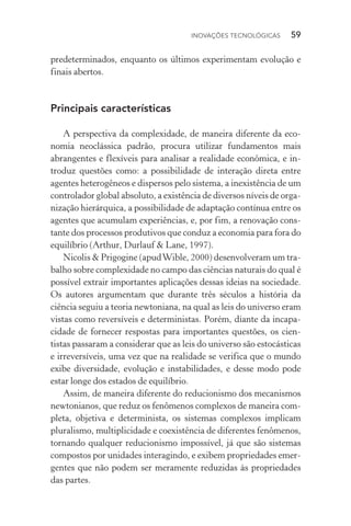 Inovações tecnológicas  59
predeterminados, enquanto os últimos experimentam evolução e
finais abertos.
Principais características
A perspectiva da complexidade, de maneira diferente da eco‑
nomia neoclássica padrão, procura utilizar fundamentos mais
abrangentes e flexíveis para analisar a realidade econômica, e in‑
troduz questões como: a possibilidade de interação direta entre
agentes heterogêneos e dispersos pelo sistema, a inexistência de um
controlador global absoluto, a existência de diversos níveis de orga‑
nização hierárquica, a possibilidade de adaptação contínua entre os
agentes que acumulam experiências, e, por fim, a renovação cons‑
tante dos processos produtivos que conduz a economia para fora do
equilíbrio (Arthur, Durlauf & Lane, 1997).
Nicolis & Prigogine (apudWible, 2000) desenvolveram um tra‑
balho sobre complexidade no campo das ciências naturais do qual é
possível extrair importantes aplicações dessas ideias na sociedade.
Os autores argumentam que durante três séculos a história da
ciên­cia seguiu a teoria newtoniana, na qual as leis do universo eram
vistas como reversíveis e deterministas. Porém, diante da incapa­
cidade de fornecer respostas para importantes questões, os cien‑
tistas passaram a considerar que as leis do universo são estocásticas
e irreversíveis, uma vez que na realidade se verifica que o mundo
exibe diversidade, evolução e instabilidades, e desse modo pode
estar longe dos estados de equilíbrio.
Assim, de maneira diferente do reducionismo dos mecanismos
newtonianos, que reduz os fenômenos complexos de maneira com‑
pleta, objetiva e determinista, os sistemas complexos implicam
pluralismo, multiplicidade e coexistência de diferentes fenômenos,
tornando qualquer reducionismo impossível, já que são sistemas
compostos por unidades interagindo, e exibem propriedades emer‑
gentes que não podem ser meramente reduzidas às propriedades
das partes.
 