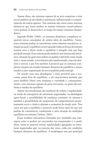 60  CAROLINA MARCHIORI BEZERRA
Apesar disso, são sistemas capazes de se auto­‑organizar e criar
novos padrões de atividades e estruturas, influenciando o compor‑
tamento de outros agentes. Tais sistemas são vistos como sistemas
dinâmicos que tanto podem se manter (sistemas conservadores)
como podem se desenvolver ao longo do tempo (sistemas dissipa‑
dores).
Segundo Wible (2000), os sistemas dinâmicos complexos re‑
querem novas concepções de ordem além de equilíbrio. Assim,
esses sistemas podem se caracterizar como sistemas mecânicos, si‑
tuação na qual o equilíbrio ocorre quando todas as forças do sistema
somam zero, e desse modo o equilíbrio é atingido sem que haja
perda de energia. Esse sistema pode ainda ser um sistema não mecâ‑
nico, situação na qual uma ordem ou padrão é definido como steady
state e, nesse estado, o movimento não é padronizado, mas sim alea­
tório e móvel; e por fim também é possível que os sistemas com‑
plexos estejam em estados bastante distantes do equilíbrio e nesses
estados a auto­‑organização de novos padrões pode emergir.
De acordo com essa abordagem, é mais provável que a eco‑
nomia esteja fora do equilíbrio, e tal característica permite que
esses modelos lidem com mudança e variedade e, consequente‑
mente, com sistemas capazes de gerar inovações, os quais não ten‑
derão a estados de equilíbrio.
Apesar da consideração da existência de ordem e regularidade,
ou ainda da emergência de estruturas organizadas, na abordagem
agent­‑based, a possibilidade de mudança constante no sistema e
também a possibilidade do surgimento de comportamento perpe‑
tuamente novo e criativo afastam a economia do steady state. Nos
casos em que o equilíbrio é possível, pode haver mais do que um
padrão de consistência, conduzindo a uma situação de múltiplos
equilíbrios no sistema (Arthur, 2005).
Esses modelos estocásticos formados por entidades que inte‑
ragem entre si podem ser executados em computador e, a partir
disso, torna­‑se possível extrair regularidades agregadas ou estru‑
turas organizadas que, na maioria das vezes, estão em condições
bastante distantes do equilíbrio. A modelagem tem por principal
 