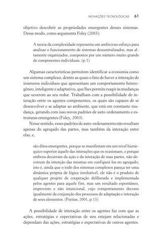 Inovações tecnológicas  61
objetivo descobrir as propriedades emergentes desses sistemas.
Desse modo, como argumenta Foley (2003):
A teoria da complexidade representa um ambicioso esforço para
analisar o funcionamento de sistemas descentralizados, mas al‑
tamente organizados, compostos por um número muito grande
de componentes individuais. (p.1)
Algumas características permitem identificar a economia como
um sistema complexo, dentre as quais o fato de haver a interação de
inúmeros indivíduos que apresentam um comportamento hetero‑
gêneo, inteligente e adaptativo, que lhes permite reagir às mudanças
que ocorrem ao seu redor. Trabalham com a possibilidade de in­
teração entre os agentes componentes, os quais são capazes de se
desenvolver e se adaptar ao ambiente, que está em constante mu‑
dança, gerando com isso novos padrões de auto­‑ordenamento e es‑
truturas emergentes (Foley, 2003).
Nesse sentido, esses padrões de auto­‑ordenamento não resul­tam
apenas do agregado das partes, mas também da interação entre
elas, e,
são ditos emergentes, porque se manifestam em um nível hierár‑
quico superior àquele das interações que os ocasionam, e porque
embora decorram da ação e da interação de suas partes, não de‑
correm da intenção das mesmas em configurá­‑los no agregado;
isto é, ainda que o todo dos sistemas complexos pareça ter uma
dinâmica própria de lógica irredutível, ele não é o produto de
qualquer projeto de cooperação deliberada e implementada
pelos agentes para aquele fim, mas um resultado espontâneo,
imprevisto e não intencional, cujo comportamento decorre
igualmente da conjunção dos processos de adaptação e interação
de seus elementos. (Freitas, 2001, p.15)
A possibilidade de interação entre os agentes faz com que as
ações, estratégias e expectativas de uns estejam relacionadas e
dependam das ações, estratégias e expectativas de outros agentes.
 