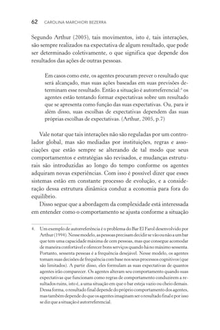 62  CAROLINA MARCHIORI BEZERRA
Segundo Arthur (2005), tais movimentos, isto é, tais interações,
são sempre realizados na expectativa de algum resultado, que pode
ser determinado coletivamente, o que significa que depende dos
resultados das ações de outras pessoas.
Em casos como este, os agentes procuram prever o resultado que
será alcançado, mas suas ações baseadas em suas previsões de‑
terminam esse resultado. Então a situação é autorreferencial:4
os
agentes estão tentando formar expectativas sobre um resultado
que se apresenta­como função das suas expectativas. Ou, para ir
além disso, suas escolhas de expectativas dependem das suas
próprias escolhas de expectativas. (Arthur, 2005, p.7)
Vale notar que tais interações não são reguladas por um contro‑
lador global, mas são mediadas por instituições, regras e asso­
ciações que estão sempre se alterando de tal modo que seus
comportamentos e estratégias são revisados, e mudanças estrutu‑
rais são introduzidas ao longo do tempo conforme os agentes
adquiram novas experiências. Com isso é possível dizer que esses
sistemas estão em constante processo de evolução, e a conside‑
ração dessa estrutura dinâmica conduz a economia para fora do
equilíbrio.
Disso segue que a abordagem da complexidade está interessada
em entender como o comportamento se ajusta conforme a situação
4. 	 Um exemplo de auto­rreferência é o problema do Bar El Farol desenvolvido por
Arthur(1994).Nessemodelo,aspessoasprecisamdecidirsevãoounãoaumbar
que tem uma capacidade máxima de cem pessoas, mas que consegue acomodar
de maneira confortável e oferecer bons serviços quando há no máximo sessenta.
Portanto, sessenta pessoas é a frequência desejável. Nes­se modelo, os agentes
tomamsuasdecisõesdefrequênciacombasenosseusprocessoscognitivos(que
são limitados). A partir disso, eles formulam as suas expectativas de quantos
agentes irão comparecer. Os agentes alteram seu comportamento quan­do suas
expectativas que funcionam como regras de comportamento conduzirem a re‑
sultados ruins, isto é, a uma situação em que o bar esteja vazio ou cheio demais.
Dessaforma,oresultadofinaldependedoprópriocomportamentodosagentes,
mastambémdependedoqueosagentesimaginamseroresultadofinaleporisso
sedizqueasituaçãoéautorreferencial.
 