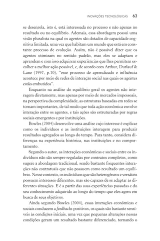 Inovações tecnológicas  63
se desenrola, isto é, está interessada no processo e não apenas no
resultado ou no equilíbrio. Ademais, essa abordagem possui uma
visão pluralista na qual os agentes são dotados de capacidade cog‑
nitiva limitada, uma vez que habitam um mundo que está em cons‑
tante processo de evolução. Assim, não é possível dizer que os
agentes otimizam no sentido padrão, mas eles se adaptam e
aprendem e com isso adquirem experiências que lhes permitem es‑
colher a melhor ação possível, e, de acordo com Arthur, Durlauf &
Lane (1997, p.10), “esse processo de aprendizado e influência
acontece por meio de redes de interação social nas quais os agentes
estão embutidos”.
Enquanto na análise do equilíbrio geral os agentes não inte‑
ragem diretamente, mas apenas por meio de mercados impessoais,
na perspectiva da complexidade, as estruturas baseadas em redes se
tornam importantes, de tal modo que toda ação econômica envolve
interação entre os agentes, e tais ações são estruturadas por regras
sociais emergentes e por instituições.
Bowles (2004) desenvolve uma análise cujo interesse é explicar
como os indivíduos e as instituições interagem para produzir
resultados agregados ao longo do tempo. Para tanto, considera di­
ferenças na experiência histórica, nas instituições e no com­por­
tamento.
Segundo o autor, as interações econômicas e sociais entre os in‑
divíduos não são sempre reguladas por contratos completos, como
sugere a abordagem tradicional, sendo bastante frequentes intera‑
ções não contratuais que não possuem como resultado um equilí‑
brio. Nesse contexto, os indivíduos que são heterogêneos e versáteis
possuem interesses diferentes, mas são capazes de se adaptar às di‑
ferentes situações. E é a partir das suas experiências passadas e do
seu conhecimento adquirido ao longo do tempo que eles agem em
busca de seus objetivos.
Ainda segundo Bowles (2004), essas interações econômicas e
sociais conduzem a feedbacks positivos, os quais são bastante sensí‑
veis às condições iniciais, uma vez que pequenas alterações nessas
condições geram um resultado bastante diferenciado, tornando o
 