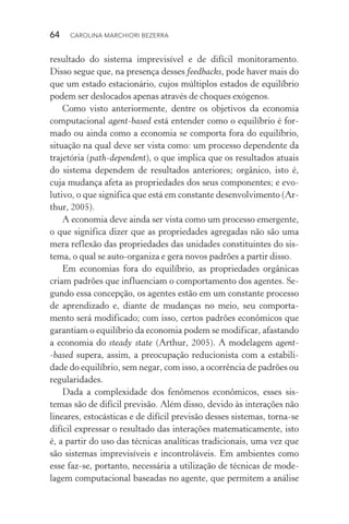 64  CAROLINA MARCHIORI BEZERRA
resultado do sistema imprevisível e de difícil monitoramento.
Disso segue que, na presença desses feedbacks, pode haver mais do
que um estado estacionário, cujos múltiplos estados de equilíbrio
podem ser deslocados apenas através de choques exógenos.
Como visto anteriormente, dentre os objetivos da economia
computacional agent­‑based está entender como o equilíbrio é for‑
mado ou ainda como a economia se comporta fora do equilíbrio,
situação na qual deve ser vista como: um processo dependente da
trajetória (path­‑dependent), o que implica que os resultados atuais
do sistema dependem de resultados anteriores; orgânico, isto é,
cuja mudança afeta as propriedades dos seus componentes; e evo‑
lutivo, o que significa que está em constante desenvolvimento (Ar‑
thur, 2005).
A economia deve ainda ser vista como um processo emergente,
o que significa dizer que as propriedades agregadas não são uma
mera reflexão das propriedades das unidades constituintes do sis‑
tema, o qual se auto­‑organiza e gera novos padrões a partir disso.
Em economias fora do equilíbrio, as propriedades orgânicas
criam padrões que influenciam o comportamento dos agentes. Se‑
gundo essa concepção, os agentes estão em um constante processo
de aprendizado e, diante de mudanças no meio, seu comporta‑
mento será modificado; com isso, certos padrões econômicos que
garantiam o equilíbrio da economia podem se modificar, afastando
a economia do steady state (Arthur, 2005). A modelagem agent­
‑based supera, assim, a preocupação reducionista com a estabili‑
dade do equilíbrio, sem negar, com isso, a ocorrência de padrões ou
regularidades.
Dada a complexidade dos fenômenos econômicos, esses sis‑
temas são de difícil previsão. Além disso, devido às interações não
lineares, estocásticas e de difícil previsão desses sistemas, torna­‑se
difícil expressar o resultado das interações matematicamente, isto
é, a partir do uso das técnicas analíticas tradicionais, uma vez que
são sistemas imprevisíveis e incontroláveis. Em ambientes como
esse faz­‑se, portanto, necessária a utilização de técnicas de mode‑
lagem computacional baseadas no agente, que permitem a análise
 