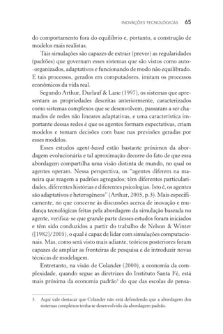 Inovações tecnológicas  65
do comportamento fora do equilíbrio e, portanto, a construção de
modelos mais realistas.
Tais simulações são capazes de extrair (prever) as regularidades
(padrões) que governam esses sistemas que são vistos como auto­
‑organizados, adaptativos e funcionando de modo não equilibrado.
E tais processos, gerados em computadores, imitam os processos
econômicos da vida real.
Segundo Arthur, Durlauf & Lane (1997), os sistemas que apre‑
sentam as propriedades descritas anteriormente, caracterizados
como sistemas complexos que se desenvolvem, passaram a ser cha‑
mados de redes não lineares adaptativas, e uma característica im‑
portante dessas redes é que os agentes formam expectativas, criam
modelos e tomam decisões com base nas previsões geradas por
esses modelos.
Esses estudos agent­‑based estão bastante próximos da abor‑
dagem evolucionária e tal aproximação decorre do fato de que essa
abordagem compartilha uma visão distinta de mundo, no qual os
agentes operam. Nessa perspectiva, os “agentes diferem na ma‑
neira que reagem a padrões agregados; têm diferentes particulari‑
dades, diferentes histórias e diferentes psicologias. Isto é, os agentes
são adaptativos e heterogêneos” (Arthur, 2005, p.3). Mais especifi‑
camente, no que concerne às discussões acerca de inovação e mu‑
dança tecnológicas feitas pela abordagem da simulação baseada no
agente, verifica­‑se que grande parte desses estudos foram iniciados
e têm sido conduzidos a partir do trabalho de Nelson & Winter
([1982]/2005), o qual é capaz de lidar com simulações computacio‑
nais. Mas, como será visto mais adiante, teóricos posteriores foram
capazes de ampliar as fronteiras de pesquisa e de introduzir novas
técnicas de modelagem.
Entretanto, na visão de Colander (2000), a economia da com‑
plexidade, quando segue as diretrizes do Instituto Santa Fé, está
mais próxima da economia padrão5
do que das escolas de pensa‑
5. 	 Aqui vale destacar que Colander não está defendendo que a abordagem dos
sistemas complexos tenha se desenvolvido da abordagem padrão.
 