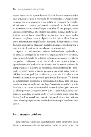 66  CAROLINA MARCHIORI BEZERRA
mento heterodoxas, apesar de estas últimas fornecerem muitos dos
seus argumentos para a economia da complexidade. O argumento
do autor em favor da maior proximidade da economia da comple­
xidade com a economia padrão está relacionado ao foco de ambas
na matemática e na formalização científica. E isto porque, como
visto anteriormente, a abordagem tradicional busca, a partir da es‑
trutura estática linear, simplificar a estrutura. A abordagem dos
sistemas complexos tem um objetivo similar, isto é, identificar pa‑
drões em estruturas simplificadas, mas aqui, diferentemente, como
foi visto, essa análise é feita em modelos dinâmicos não lineares e o
instrumento de análise é a modelagem computacional.
Apesar da consideração da existência de ordem e regularidade,
ou ainda da emergência de estruturas organizadas nesses sistemas,
existe a possibilidade de sistemas genuinamente novos e criativos
que podem configurar o aparecimento de novas espécies, isto é, o
aparecimento de novidades no sistema ou de novos padrões de
comportamento. E diante da possibilidade da existência de “novi‑
dade genuína”, esses sistemas passam a ser modelados como se
exibissem certos padrões previsíveis, já que são limitados a uma
fronteira na qual não é possível gerar novas dimensões. Tal forma
de determinação estocástica é considerada limitada, uma vez que,
diante de uma situação em que haja “novidade genuína”, a ação
humana pode conter elementos de indeterminação e, portanto, ser
de difícil previsão (Hodgson, 1999, p.143). Essa dificuldade de in‑
corporar novidade genuína pode ser apresentada como uma das
limitações desses modelos, mas não é capaz de tirar a importância
dessa abordagem para o estudo dos fenômenos que envolvem ino‑
vações.
Instrumentos teóricos
Em sistemas complexos, caracterizados como dinâmicos e não
lineares, as respostas às mudanças observadas no meio variam em
 