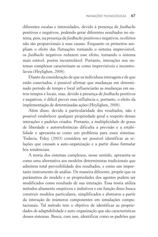 Inovações tecnológicas  67
diferentes escalas e intensidades, devido à presença de feedbacks
positivos e negativos, podendo gerar diferentes resultados no sis‑
tema, pois, na presença de feedbacks positivos e negativos, os efeitos
não são proporcionais à suas causas. Enquanto os primeiros am‑
pliam o efeito das flutuações tornando o sistema imprevisível,
os feedbacks negativos reduzem esse efeito, tornando o sistema
mais estável, porém incontrolável. Portanto, interações nos sis‑
temas com­plexos caracterizam­‑se como imprevisíveis e incontro­
láveis (Heylighen, 2008).
Diante da consideração de que os indivíduos interagem e de que
estão conectados, é possível afirmar que mudanças em determi‑
nado período de tempo e local influenciarão as mudanças em ou‑
tros tempos e locais, mas, devido à presença de feedbacks positivos
e negativos, é difícil prever essa influência e, portanto, o efeito da
implementação de determinadas ações (Heylighen, 2008).
Além disso, devido à particularidade dos resultados, não é
possível estabelecer qualquer propriedade geral a respeito dessas
interações e padrões criados. Portanto, a multiplicidade de graus
de liberdade e autorreferências dificulta a previsão e a estabi­
lidade e apresenta­‑se como um problema para esses sistemas.
Todavia, Foley (2003) considera ser possível identificar as re­
lações que causam a auto­‑organização e a partir disso formular
leis tendenciais.
A teoria dos sistemas complexos, nesse sentido, apresenta­‑se
como uma alternativa aos modelos deterministas tradicionais que
admitem total previsibilidade dos resultados, e como um impor‑
tante instrumento de análise. De maneira diferente, propõe que os
parâmetros do modelo e as propriedades dos agentes podem ser
modificados como resultado de sua interação. Essa teoria utiliza
métodos altamente empíricos e indutivos e em função disso busca
construir modelos particulares, simplificados e abstratos a partir
da interação de inúmeros componentes em simulações compu­
tacionais. Tal método tem o objetivo de identificar as proprie‑
dades de adaptabilidade e auto­‑organização que são características
desses sistemas. Busca, com isso, identificar como os padrões que
 