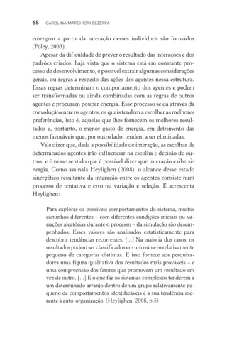 68  CAROLINA MARCHIORI BEZERRA
emergem a partir da interação desses indivíduos são formados
(Foley, 2003).
Apesar da dificuldade de prever o resultado das interações e dos
padrões criados, haja vista que o sistema está em constante pro‑
cesso de desenvolvimento, é possível extrair algumas considerações
gerais, ou regras a respeito das ações dos agentes nessa estrutura.
Essas regras determinam o comportamento dos agentes e podem
ser transformadas ou ainda combinadas com as regras de outros
agentes e procuram poupar energia. Esse processo se dá através da
coevolução entre os agentes, os quais tendem a escolher as melhores
preferências, isto é, aquelas que lhes fornecem os melhores resul‑
tados e, portanto, o menor gasto de energia, em detrimento das
menos favoráveis que, por outro lado, tendem a ser eliminadas.
Vale dizer que, dada a possibilidade de interação, as escolhas de
determinados agentes irão influenciar na escolha e decisão de ou‑
tros, e é nesse sentido que é possível dizer que interação exibe si‑
nergia. Como assinala Heylighen (2008), o alcance desse estado
sinergético resultante da interação entre os agentes consiste num
processo de tentativa e erro ou variação e seleção. E acrescenta
Heylighen:
Para explorar os possíveis comportamentos do sistema, muitos
caminhos diferentes – com diferentes condições iniciais ou va‑
riações aleatórias durante o processo – da simulação são desem‑
penhados. Esses valores são analisados estatisticamente para
descobrir tendências recorrentes. [...] Na maioria dos casos, os
resultados podem ser classificados em um número relativamente
pequeno de categorias distintas. E isso fornece aos pesquisa‑
dores uma figura qualitativa dos resultados mais prováveis – e
uma compreensão dos fatores que promovem um resultado em
vez de outro. [...] E o que faz os sistemas complexos tenderem a
um determinado arranjo dentro de um grupo relativamente pe‑
queno de comportamentos identificáveis é a sua tendência ine‑
rente à auto­‑organização. (Heylighen, 2008, p.5)
 