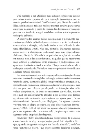 Inovações tecnológicas  69
Um exemplo a ser utilizado mais adiante consiste na adoção
por determinada empresa de uma inovação tecnológica que se
mostra produtiva e rentável. Verificar­‑se­‑á que, diante da possibi‑
lidade de interação, tal ação pode se mostrar atrativa para outras
empresas, poupando o gasto de energia das demais empresas que,
por sua vez, tenderão a seguir medidas atrativas antes implemen‑
tadas pela primeira.
O objetivo dos agentes nesses sistemas não é meramente ma‑
ximizar a utilidade individual, mas minimizar o atrito e as fricções
e maximizar a sinergia, reduzindo assim a instabilidade do sis‑
tema (Heylighen, 2008). Não são, portanto, indivíduos egoístas
como sugere a abordagem tradicional, mas sim cooperadores.
Ademais, diante da dificuldade de previsão, as ações são testadas
ou mesmo escolhidas aleatoriamente, e aquelas que se mostrarem
mais estáveis e adaptadas serão mantidas e multiplicadas, en‑
quanto as ins­táveis serão descartadas. Elas podem ainda ser alte‑
radas por aprendizado. Vale dizer que esse processo é semelhante
à seleção natural biológica.
Em sistemas complexos auto­‑organizados, as interações locais
resultam em coordenação global e sinergia e afetam o sistema como
um todo. Aqui, a estrutura global tem propriedades emergentes e,
portanto, não é uma mera composição das partes individuais, mas
sim um processo coletivo que depende das interações dos indi‑
víduos componentes, os quais se encontram conectados, motivo
pelo qual são continuamente afetados pelas decisões dos demais
agentes no sistema, uma vez que a ação de um agente gera reflexos
sobre os demais. De acordo com Heylighen, “os agentes codesen‑
volvem, um se adapta ao outro, até que eles se ajustam mutua‑
mente” (2008, p.7). A estrutura que emerge da auto­‑organização
pode ser representada como uma rede complexa que conecta os
agentes e exibe propriedades de grupo.
Heylighen (2008) assinala ainda que esse processo de interação
e coordenação local gera organização global. Isto significa dizer
que, quando os agentes alcançam um “estado ajustado”, se define­
uma “construção estável” que outros agentes desejarão alcançar,
 