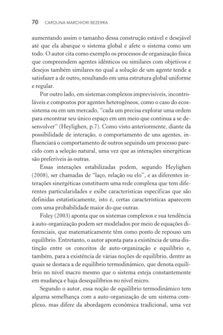 70  CAROLINA MARCHIORI BEZERRA
aumentando assim o tamanho dessa construção estável e desejável
até que ela abarque o sistema global e afete o sistema como um
todo. O autor cita como exemplo os processos de organização física
que compreendem agentes idênticos ou similares com objetivos e
desejos também similares no qual a solução de um agente tende a
satisfazer a de outro, resultando em uma estrutura global uniforme
e regular.
Por outro lado, em sistemas complexos imprevisíveis, incontro‑
láveis e compostos por agentes heterogêneos, como o caso do ecos‑
sistema ou em um mercado, “cada um precisa explorar uma ordem
para encontrar seu único espaço em um meio que continua a se de‑
senvolver” (Heylighen, p.7). Como visto anteriormente, diante da
possibilidade de interação, o comportamento de uns agentes, in‑
fluenciará o comportamento de outros seguindo um processo pare‑
cido com a seleção natural, uma vez que as interações sinergéticas
são preferíveis às outras.
Essas interações estabilizadas podem, segundo Heylighen
(2008), ser chamadas de “laço, relação ou elo”, e as diferentes in­
terações sinergéticas constituem uma rede complexa que tem dife‑
rentes particularidades e exibe características específicas que são
definidas estatisticamente, isto é, certas características aparecem
com uma probabilidade maior do que outras.
Foley (2003) aponta que os sistemas complexos e sua tendência
à auto­‑organização podem ser modelados por meio de equações di‑
ferenciais, que matematicamente têm como ponto de repouso um
equilíbrio. Entretanto, o autor aponta para a existência de uma dis‑
tinção entre os conceitos de auto­‑organização e equilíbrio e,
tam­bém, para a existência de várias noções de equilíbrio, dentre as
quais se destaca a de equilíbrio termodinâmico, que denota equilí‑
brio no nível macro mesmo que o sistema esteja constantemente
em mudança e haja desequilíbrios no nível micro.
Segundo o autor, essa noção de equilíbrio termodinâmico tem
alguma semelhança com a auto­‑organização de um sistema com‑
plexo, mas difere da abordagem econômica tradicional, uma vez
 
