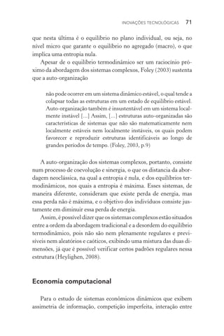 Inovações tecnológicas  71
que nesta última é o equilíbrio no plano individual, ou seja, no
nível micro que garante o equilíbrio no agregado (macro), o que
implica uma entropia nula.
Apesar de o equilíbrio termodinâmico ser um raciocínio pró‑
ximo da abordagem dos sistemas complexos, Foley (2003) sustenta
que a auto­‑organização
não pode ocorrer em um sistema dinâmico estável, o qual tende a
colapsar todas as estruturas em um estado de equilíbrio estável.
Auto­‑organização também é insustentável em um sistema local‑
mente instável [...] Assim, [...] estruturas auto­‑organizadas são
características de sistemas que não são matematicamente nem
localmente estáveis nem localmente instáveis, os quais podem
favorecer e reproduzir estruturas identificáveis ao longo de
grandes períodos de tempo. (Foley, 2003, p.9)
A auto­‑organização dos sistemas complexos, portanto, consiste
num processo de coevolução e sinergia, o que os distancia da abor‑
dagem neoclássica, na qual a entropia é nula, e dos equilíbrios ter‑
modinâmicos, nos quais a entropia é máxima. Esses sistemas, de
maneira diferente, consideram que existe perda de energia, mas
essa perda não é máxima, e o objetivo dos indivíduos consiste jus‑
tamente em diminuir essa perda de energia.
Assim, é possível dizer que os sistemas complexos estão si­tua­dos
entre a ordem da abordagem tradicional e a desordem do equilíbrio
termodinâmico, pois não são nem plenamente regulares e previ­
síveis nem aleatórios e caóticos, exibindo uma mistura das duas di‑
mensões, já que é possível verificar certos padrões regulares nessa
estrutura (Heylighen, 2008).
Economia computacional
Para o estudo de sistemas econômicos dinâmicos que exibem
assimetria de informação, competição imperfeita, interação entre
 