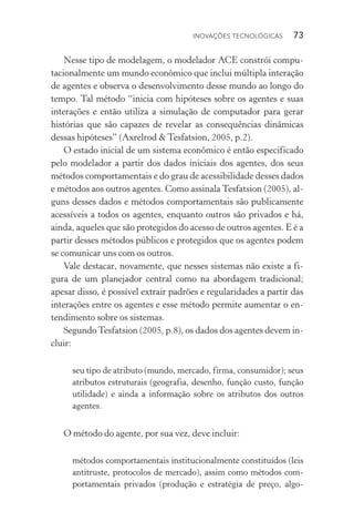Inovações tecnológicas  73
Nesse tipo de modelagem, o modelador ACE constrói compu‑
tacionalmente um mundo econômico que inclui múltipla interação
de agentes e observa o desenvolvimento desse mundo ao longo do
tempo. Tal método “inicia com hipóteses sobre os agentes e suas
interações e então utiliza a simulação de computador para gerar
histórias que são capazes de revelar as consequências dinâmicas
dessas hipóteses” (Axrelrod & Tesfatsion, 2005, p.2).
O estado inicial de um sistema econômico é então especificado
pelo modelador a partir dos dados iniciais dos agentes, dos seus
métodos comportamentais e do grau de acessibilidade desses dados
e métodos aos outros agentes. Como assinala Tesfatsion (2005), al‑
guns desses dados e métodos comportamentais são publicamente
acessíveis a todos os agentes, enquanto outros são privados e há,
ainda, aqueles que são protegidos do acesso de outros agentes. E é a
partir desses métodos públicos e protegidos que os agentes podem
se comunicar uns com os outros.
Vale destacar, novamente, que nesses sistemas não existe a fi‑
gura de um planejador central como na abordagem tradicional;
apesar disso, é possível extrair padrões e regularidades a partir das
interações entre os agentes e esse método permite aumentar o en‑
tendimento sobre os sistemas.
SegundoTesfatsion (2005, p.8), os dados dos agentes devem in‑
cluir:
seu tipo de atributo (mundo, mercado, firma, consumidor); seus
atributos estruturais (geografia, desenho, função custo, função
utilidade) e ainda a informação sobre os atributos dos outros
agentes.
O método do agente, por sua vez, deve incluir:
métodos comportamentais institucionalmente constituídos (leis
antitruste, protocolos de mercado), assim como métodos com‑
portamentais privados (produção e estratégia de preço, algo‑
 