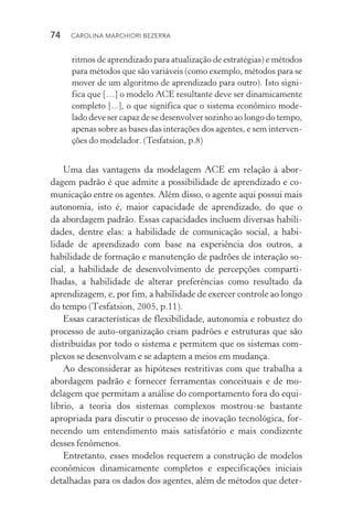 74  CAROLINA MARCHIORI BEZERRA
ritmos de aprendizado para atualização de estratégias) e métodos
para métodos que são variáveis (como exemplo, métodos para se
mover de um algoritmo de aprendizado para outro). Isto signi‑
fica que […] o modelo ACE resultante deve ser dinamicamente
completo [...], o que significa que o sistema econômico mode‑
lado deve ser capaz de se desenvolver sozinho ao longo do tempo,
apenas sobre as bases das interações dos agentes, e sem interven‑
ções do modelador. (Tesfatsion, p.8)
Uma das vantagens da modelagem ACE em relação à abor‑
dagem padrão é que admite a possibilidade de aprendizado e co‑
municação entre os agentes. Além disso, o agente aqui possui mais
autonomia, isto é, maior capacidade de aprendizado, do que o
da abordagem padrão. Essas capacidades incluem diversas habili‑
dades, dentre elas: a habilidade de comunicação social, a habi­
lidade de aprendizado com base na experiência dos outros, a
habilidade de formação e manutenção de padrões de interação so‑
cial, a habilidade de desenvolvimento de percepções comparti‑
lhadas, a habilidade de alterar preferências como resultado da
aprendizagem, e, por fim, a habilidade de exercer controle ao longo
do tempo (Tesfatsion, 2005, p.11).
Essas características de flexibilidade, autonomia e robustez do
processo de auto­‑organização criam padrões e estruturas que são
distribuídas por todo o sistema e permitem que os sistemas com‑
plexos se desenvolvam e se adaptem a meios em mudança.
Ao desconsiderar as hipóteses restritivas com que trabalha a
abordagem padrão e fornecer ferramentas conceituais e de mo­
delagem que permitam a análise do comportamento fora do equi­
líbrio, a teoria dos sistemas complexos mostrou­‑se bastante
apropriada para discutir o processo de inovação tecnológica, for‑
necendo um entendimento mais satisfatório e mais condizente
desses fenômenos.
Entretanto, esses modelos requerem a construção de modelos
econômicos dinamicamente completos e especificações iniciais
detalhadas para os dados dos agentes, além de métodos que deter‑
 