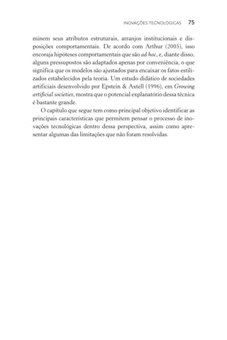 Inovações tecnológicas  75
minem seus atributos estruturais, arranjos institucionais e dis­
posições comportamentais. De acordo com Arthur (2005), isso
encoraja hipóteses comportamentais que são ad hoc, e, diante disso,
alguns pressupostos são adaptados apenas por conveniência, o que
significa que os modelos são ajustados para encaixar os fatos estili‑
zados estabelecidos pela teoria. Um estudo didático de sociedades
artificiais desenvolvido por Epstein & Axtell (1996), em Growing
artificial societies, mostra que o potencial explanatório dessa técnica
é bastante grande.
O capítulo que segue tem como principal objetivo identificar as
principais características que permitem pensar o processo de ino‑
vações tecnológicas dentro dessa perspectiva, assim como apre‑
sentar algumas das limitações que não foram resolvidas.
 