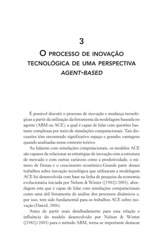 3
O processo de inovação
tecnológica de uma perspectiva
agent­‑based
É possível discutir o processo de inovação e mudança tecnoló‑
gicas a partir da utilização da ferramenta da modelagem baseada no
agente (ABM ou ACE), a qual é capaz de lidar com questões bas‑
tante complexas por meio de simulações computacionais. Tais dis‑
cussões têm encontrado significativo espaço e grandes vantagens
quando analisadas nesse contexto teórico.
Ao lidarem com simulações computacionais, os modelos ACE
são capazes de relacionar as estratégias de inovação com a estrutura
de mercado e com outras variáveis como a produtividade, o nú‑
mero de firmas e o crescimento econômico.Grande parte desses
trabalhos sobre inovação tecnológica que utilizaram a modelagem
ACE foi desenvolvida com base na linha de pesquisa da economia
evolucionária iniciada por Nelson & Winter ([1982]/2005), abor‑
dagem esta que é capaz de lidar com simulações computacionais
como uma útil ferramenta de análise dos processos dinâmicos e,
por isso, tem sido fundamental para os trabalhos ACE sobre ino‑
vação (Dawid, 2006).
Antes de partir mais detalhadamente para essa relação e
influên­cia do modelo desenvolvido por Nelson & Winter
([1982]/2005) para o método ABM, torna­‑se importante destacar
 