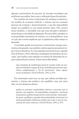 78  CAROLINA MARCHIORI BEZERRA
algumas características do processo de inovação tecnológica que
justificam essa análise, bem como a utilização dessas ferramentas.
Nos modelos da teoria evolucionária da mudança econômica e
em modelos de economia artificial, o sistema está em constante
processo de evolução e desenvolvimento, o que lhe impossibilita
atingir um equilíbrio ou um estado próximo disso. Pois, mesmo
nesses modelos, a velocidade com que uma inovação é adotada é
maiordoqueavelocidadedaadaptação.Pormeiodeles,estudam­‑se
as propriedades transitórias do sistema, ou os desequilíbrios, uma
vez que tais eventos implicam que os parâmetros estão sempre se
alterando.
A novidade gerada nos processos evolucionistas carrega carac‑
terísticas do passado, mas também contém aspectos puramente im‑
previstos ou aleatórios. E é essa segunda característica que, segundo
Dosi &Winter (2003), dificulta a modelagem do fenômeno de ino‑
vação, pois implica uma explosão no número de dimensões do es‑
paço explorado pelo sistema. Diante dessa dificuldade,
uma estratégia de modelização possível consiste então em pro‑
jetar um hipotético espaço de busca multidimensional sem espe‑
cificar completamente a “lei de movimento” desse espaço,
exceto localmente. (Dosi &Winter, 2003, p.393)
Em construções como essa, ou seja, que exibem novidade per‑
sistente, o sistema não tenderá a um equilíbrio, mas, por outro
lado, em tais dinâmicas abertas
pode­m‑se encontrar regularidades relativas a processos que se
apoiam, eles próprios, em propriedades emergentes, estruturas
metaestáveis,padrõestemporaisdeeventos(dotipo“pontua­ção”
de quase­‑equilíbrios e grandes descontinuidades estruturais) ou
ainda propriedades dinâmicas médias (tais como a taxa de cres‑
cimento de certas variáveis). (Dosi &Winter, 2003, p.393)
 