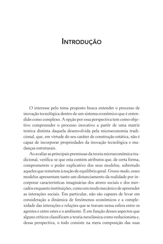 Introdução
O interesse pelo tema proposto busca entender o processo de
inovação tecnológica dentro de um sistema econômico que é enten‑
dido como complexo. A opção por essa perspectiva tem como obje‑
tivo compreender o processo inovativo a partir de uma matriz
teórica distinta daquela desenvolvida pela microeconomia tradi‑
cional, que, em virtude do seu caráter de construção estática, não é
capaz de incorporar propriedades da inovação tecnológica e mu‑
danças estruturais.
Ao avaliar as principais premissas da teoria microeconômica tra‑
dicional, verifica­‑se que esta contém atributos que, de certa forma,
comprometem o poder explicativo dos seus modelos, sobretudo
aqueles que remetem à noção de equilíbrio geral. Grosso modo, esses
modelos apresentam tanto um distanciamento da realidade por in‑
corporar características imaginárias dos atores sociais e dos mer‑
cadosenquantoinstituições,comoummodomecânicode apreen­der
as interações sociais. Em particular, não são capazes de levar em
consideração a dinâmica de fenômenos econômicos e a comple­
xidade das interações e relações que se travam nessa esfera entre os
agentes e entre estes e o ambiente. É em função desses aspectos que
alguns críticos classificam a teoria neoclássica como reducionista e,
dessa perspectiva, o todo consiste na mera composição das suas
 