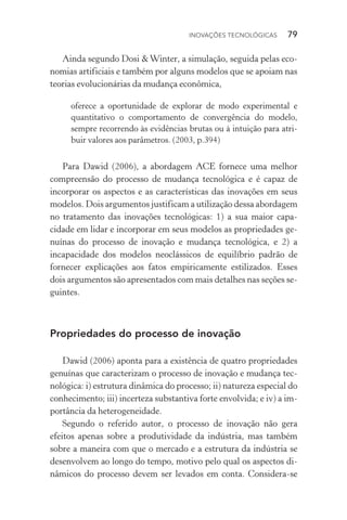 Inovações tecnológicas  79
Ainda segundo Dosi &Winter, a simulação, seguida pelas eco‑
nomias artificiais e também por alguns modelos que se apoiam nas
teorias evolucionárias da mudança econômica,
oferece a oportunidade de explorar de modo experimental e
quantitativo o comportamento de convergência do modelo,
sempre recorrendo às evidências brutas ou à intuição para atri‑
buir valores aos parâmetros. (2003, p.394)
Para Dawid (2006), a abordagem ACE fornece uma melhor
compreensão do processo de mudança tecnológica e é capaz de
incorporar os aspectos e as características das inovações em seus
modelos. Dois argumentos justificam a utilização dessa abordagem
no tratamento das inovações tecnológicas: 1) a sua maior capa­
cidade em lidar e incorporar em seus modelos as propriedades ge‑
nuínas do processo de inovação e mudança tecnológica, e 2) a
incapacidade dos modelos neoclássicos de equilíbrio padrão de
fornecer explicações aos fatos empiricamente estilizados. Esses
dois argumentos são apresentados com mais detalhes nas seções se‑
guintes.
Propriedades do processo de inovação
Dawid (2006) aponta para a existência de quatro propriedades
genuínas que caracterizam o processo de inovação e mudança tec‑
nológica: i) estrutura dinâmica do processo; ii) natureza especial do
conhecimento; iii) incerteza substantiva forte envolvida; e iv) a im‑
portância da heterogeneidade.
Segundo o referido autor, o processo de inovação não gera
efeitos apenas sobre a produtividade da indústria, mas também
sobre a maneira com que o mercado e a estrutura da indústria se
desenvolvem ao longo do tempo, motivo pelo qual os aspectos di‑
nâmicos do processo devem ser levados em conta. Considera­‑se
 
