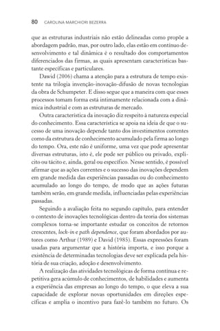 80  CAROLINA MARCHIORI BEZERRA
que as estruturas industriais não estão delineadas como propõe a
abordagem padrão, mas, por outro lado, elas estão em contínuo de‑
senvolvimento e tal dinâmica é o resultado dos comportamentos
diferenciados das firmas, as quais apresentam características bas‑
tante específicas e particulares.
Dawid (2006) chama a atenção para a estrutura de tempo exis‑
tente na trilogia invenção­‑inovação­‑difusão de novas tecnologias
da obra de Schumpeter. E disso segue que a maneira com que esses
processos tomam forma está intimamente relacionada com a dinâ‑
mica industrial e com as estruturas de mercado.
Outra característica da inovação diz respeito à natureza especial
do conhecimento. Essa característica se apoia na ideia de que o su‑
cesso de uma inovação depende tanto dos investimentos correntes
como da estrutura de conhecimento acumulado pela firma ao longo
do tempo. Ora, este não é uniforme, uma vez que pode apresentar
diversas estruturas, isto é, ele pode ser público ou privado, expli‑
cito ou tácito e, ainda, geral ou específico. Nesse sentido, é possível
afirmar que as ações correntes e o sucesso das inovações dependem
em grande medida das experiências passadas ou do conhecimento
acumulado ao longo do tempo, de modo que as ações futuras
também serão, em grande medida, influenciadas pelas experiências
passadas.
Seguindo a avaliação feita no segundo capítulo, para entender
o contexto de inovações tecnológicas dentro da teoria dos sistemas
complexos torna­‑se importante estudar os conceitos de retornos
crescentes, lock­‑in e path dependence, que foram abordados por au‑
tores como Arthur (1989) e David (1985). Essas expressões foram
usadas para argumentar que a história importa, e isso porque a
existência de determinadas tecnologias deve ser explicada pela his‑
tória de sua criação, adoção e desenvolvimento.
A realização das atividades tecnológicas de forma contínua e re‑
petitiva gera acúmulo de conhecimentos, de habilidades e aumenta
a experiência das empresas ao longo do tempo, o que eleva a sua
capacidade de explorar novas oportunidades em direções espe­
cíficas e amplia o incentivo para fazê­‑lo também no futuro. Os
 