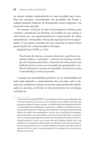 82  CAROLINA MARCHIORI BEZERRA
ou setores acabam transbordando de uma atividade para outra.
Elas são, portanto, internalizadas nas atividades das firmas e
acabam gerando melhoras de desempenho nessas empresas e na
economia como um todo.
No entanto, tal forma de inter­‑relacionamento também pode
conduzir a fenômenos de histerese, na medida em que conduz a
uma inércia ou a um aprisionamento no conhecimento de velhas
competências, restringindo a busca pela aquisição de novas capaci‑
dades. E isso ajuda a entender por que empresas ou países ficam
presos (locked in)2
a determinadas tecnologias.
Segundo Dosi (1988b, p.1148),
Tais formas de retornos crescentes dinâmicos específicas à tec‑
nologia tendem a “aprisionar” o processo de mudança tecnoló‑
gica em trajetórias particulares, impondo um reforço mútuo (um
feedback positivo) entre um certo padrão de aprendizado e o pa‑
drão de alocação de recursos em atividades inovativas nas quais
o aprendizado já ocorreu no passado.
A geração de externalidades positivas ou de externalidades de
rede acaba afetando o comportamento dos mercados, pois os fa‑
tores que conduzem a retornos crescentes estão geralmente entrela‑
çados ao processo envolvido no desenvolvimento de tecnologias
cumulativas.
2. 	 O formato de teclado QWERTY, inventado para evitar o emaranhamento das
teclas das máquinas de escrever é um exemplo de um padrão ineficiente que
persistiu ao longo do tempo e tornou­‑se modelo padrão principalmente devido
à familiaridade dos datilógrafos experientes e também à existência de pro‑
gramas de treinamento de digitação desse método. A manutenção desse tipo de
padrão de teclado nos computadores, mesmo sem o problema do emaranha‑
mento das hastes, está relacionada a um processo path dependent, o qual, por
sua vez, decorre principalmente do fato de esse padrão de teclado ter sido in‑
ventado primeiro, já que o seu sucesso não teria qualquer relação com a sua
eficiência. E a persistência desse padrão em detrimento de outros formatos al‑
ternativos que podem ter se mostrado melhores (Dvorak) está relacionada ao
conceito de lock in, isto é, ao aprisionamento à tecnologia devido a sua maior
difusão no mercado.
 