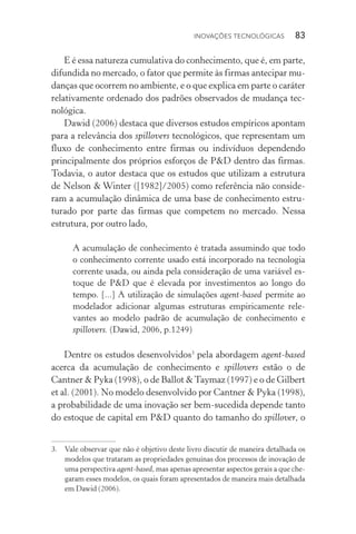 Inovações tecnológicas  83
E é essa natureza cumulativa do conhecimento, que é, em parte,
difundida no mercado, o fator que permite às firmas antecipar mu‑
danças que ocorrem no ambiente, e o que explica em parte o caráter
relativamente ordenado dos padrões observados de mudança tec‑
nológica.
Dawid (2006) destaca que diversos estudos empíricos apontam
para a relevância dos spillovers tecnológicos, que representam um
fluxo de conhecimento entre firmas ou indivíduos dependendo
principalmente dos próprios esforços de P&D dentro das firmas.
Todavia, o autor destaca que os estudos que utilizam a estrutura
de Nelson & Winter ([1982]/2005) como referência não conside­-
ram a acumulação dinâmica de uma base de conhecimento estru­
turado por parte das firmas que competem no mercado. Nessa
estrutura, por outro lado,
A acumulação de conhecimento é tratada assumindo que todo
o conhecimento corrente usado está incorporado na tecnologia
corrente usada, ou ainda pela consideração de uma variável es‑
toque de P&D que é elevada por investimentos ao longo do
tempo. [...] A utilização de simulações agent­‑based permite ao
modelador adicionar algumas estruturas empiricamente rele‑
vantes ao modelo padrão de acumulação de conhecimento e
spillovers. (Dawid, 2006, p.1249)
Dentre os estudos desenvolvidos3
pela abordagem agent­‑based
acerca da acumulação de conhecimento e spillovers estão o de
Cant­ner & Pyka (1998), o de Ballot &Taymaz (1997) e o de Gilbert
et al. (2001). No modelo desenvolvido por Cantner & Pyka (1998),
a probabilidade de uma inovação ser bem-sucedida depende tanto
do estoque de capital em P&D quanto do tamanho do spillover, o
3. 	 Vale observar que não é objetivo deste livro discutir de maneira detalhada os
modelos que trataram as propriedades genuínas dos processos de inovação de
uma perspectiva agent­‑based, mas apenas apresentar aspectos gerais a que che‑
garam esses modelos, os quais foram apresentados de maneira mais detalhada
em Dawid (2006).
 