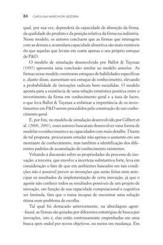 84  CAROLINA MARCHIORI BEZERRA
qual, por sua vez, dependerá da capacidade de absorção da firma,
da qualidade do produto e da posição relativa da firma na indústria.
Nesse modelo, os autores concluem que as firmas que interagem
com as demais e acumulam capacidade absortiva são mais rentáveis
do que aquelas que levam em conta apenas o seu próprio estoque
de P&D.
O modelo de simulação desenvolvido por Ballot & Taymaz
(1997) apresenta uma conclusão similar ao modelo anterior. As
firmas nesse modelo constroem estoques de habilidades específicas
e, diante disso, aumentam seu estoque de conhecimento, elevando
a probabilidade de inovações radicais bem-sucedidas. O modelo
aponta para a existência de uma relação estatística positiva entre o
investimento da firma em conhecimento geral e a taxa de lucro,
o que leva Ballot & Taymaz a enfatizar a importância de os inves­
timentos em P&D serem precedidos pela construção de um conhe‑
cimento geral.
E, por fim, no modelo de simulação desenvolvido por Gilbert et
al. (2000, 2001), esses autores buscaram desenvolver uma forma de
modelar o conhecimento e as capacidades com mais detalhe. Diante
de tal proposta, procuraram estudar não apenas o aumento em um
montante de conhecimento, mas também a identificação dos dife‑
rentes padrões de acumulação de conhecimento existentes.
Voltando à discussão sobre as propriedades do processo de ino‑
vação, a terceira, que envolve a incerteza substantiva forte, leva em
consideração o fato de que em ambientes baseados em tais condi‑
ções não é possível prever as invenções que serão feitas nem ante‑
cipar os resultados da implementação de certa inovação, já que o
agente não conhece todos os resultados possíveis de um projeto de
inovação, em função de sua capacidade computacional e cognitiva
ser limitada, fato que o torna incapaz de encontrar uma solução
ótima num problema de escolha.
Tal qual foi destacado anteriormente, na abordagem agent­
‑based, as firmas são guiadas por diferentes estratégias de busca por
inovações, isto é, elas estão continuamente empenhadas em uma
busca open­‑ended por novos objetivos, ou meios em mudança. Em
 