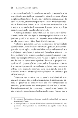 86  CAROLINA MARCHIORI BEZERRA
combinamodesenhodediversasfirmasnamédia,oqueconduzaum
aprendizado mais rápido se comparado a situações em que a firma
simplesmente adota um desenho de outra firma, porque, diante de
imitaçãoparcial,afirmaacabaporevitaraadoçãodedesenhossubó‑
timos. Esses novos desenhos são comparados aos desenhos exis‑
tentes, e a sua avaliação de sucesso ou fracasso apenas será feita
quandoessedesenhoforcolocadonomercado.
A heterogeneidade de comportamento e a existência de conhe‑
cimento imperfeito4
dos agentes é outra propriedade bastante im‑
portante que deve ser levada em consideração quando se pretende
estudar os processos e efeitos da atividade inovativa.
Ambientes que exibem inovação são marcados por diversidade
comportamentaleinstabilidadeestrutural,e,portanto,nãosãocom‑
patíveiscomosimplescálculodeotimizaçãodosmodelosortodoxos
tradicionais, os quais desconsideram a existência de incerteza e he‑
terogeneidade5
entre os agentes, e, também, as diferenças de julga‑
mento e percepção entre esses, uma vez que os agentes envolvidos
são dotados de conhecimento perfeito de todas as propriedades.
Assim sendo, pode­‑se afirmar que o modelo de agente representa‑
tivo bayesiano, ao admitir racionalidade perfeita e conhecimento ex
ante de todos os estados possíveis, não é capaz de lidar com a dis‑
cussão de incerteza e heterogeneidade presentes em ambientes que
exibeminovação.
Ao propor algo oposto a essa perspectiva tradicional, deve­‑se
partir da premissa de que as firmas procuram diferenciar suas téc‑
nicas de produção ou seus produtos dos seus competidores no
mercado, gerando com isso heterogeneidade em todo o sistema.
Partindo dessa condição, tem­‑se que o entendimento das estraté‑
gias e tecnologias adotadas pelas firmas são pontos fulcrais para a
4. 	 Os autores evolucionários admitem um padrão de racionalidade que segue a
abordagem de Simon.
5. 	 A heterogeneidade de comportamento na análise neoclássica se resume sim‑
plesmente à heterogeneidade nas características dos agentes ou na dotação
inicial.
 