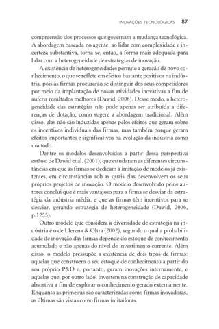 Inovações tecnológicas  87
compreensão dos processos que governam a mudança tecnológica.
A abordagem baseada no agente, ao lidar com complexidade e in‑
certeza substantiva, torna­‑se, então, a forma mais adequada para
lidar com a heterogeneidade de estratégias de inovação.
A existência de heterogeneidades permite a geração de novo co‑
nhecimento, o que se reflete em efeitos bastante positivos na indús‑
tria, pois as firmas procurarão se distinguir dos seus competidores
por meio da implantação de novas atividades inovativas a fim de
auferir resultados melhores (Dawid, 2006). Desse modo, a hetero‑
geneidade das estratégias não pode apenas ser atribuída a dife‑
renças de dotação, como sugere a abordagem tradicional. Além
disso, elas não são induzidas apenas pelos efeitos que geram sobre
os incentivos individuais das firmas, mas também porque geram
efeitos importantes e significativos na evolução da indústria como
um todo.
Dentre os modelos desenvolvidos a partir dessa perspectiva
estão o de Dawid et al. (2001), que estudaram as diferentes circuns‑
tâncias em que as firmas se dedicam à imitação de modelos já exis‑
tentes, em circunstâncias sob as quais elas desenvolvem os seus
próprios projetos de inovação. O modelo desenvolvido pelos au‑
tores conclui que é mais vantajoso para a firma se desviar da estra‑
tégia da indústria média, e que as firmas têm incentivos para se
desviar, gerando estratégia de heterogeneidade (Dawid, 2006,
p.1255).
Outro modelo que considera a diversidade de estratégia na in‑
dústria é o de Llerena & Oltra (2002), segundo o qual a probabili‑
dade de inovação das firmas depende do estoque de conhecimento
acumulado e não apenas do nível de investimento corrente. Além
disso, o modelo pressupõe a existência de dois tipos de firmas:
aquelas que constroem o seu estoque de conhecimento a partir do
seu próprio P&D e, portanto, geram inovações internamente, e
aquelas que, por outro lado, investem na construção de capacidade
absortiva a fim de explorar o conhecimento gerado externamente.
Enquanto as primeiras são caracterizadas como firmas inovadoras,
as últimas são vistas como firmas imitadoras.
 