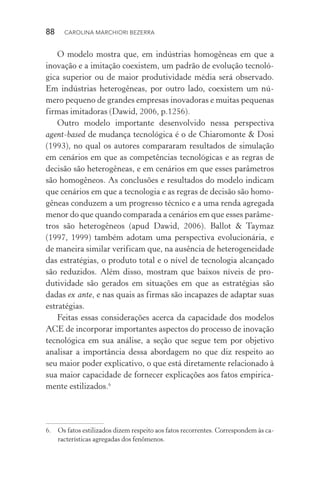 88  CAROLINA MARCHIORI BEZERRA
O modelo mostra que, em indústrias homogêneas em que a
inovação e a imitação coexistem, um padrão de evolução tecnoló‑
gica superior ou de maior produtividade média será observado.
Em indústrias heterogêneas, por outro lado, coexistem um nú‑
mero pequeno de grandes empresas inovadoras e muitas pequenas
firmas imitadoras (Dawid, 2006, p.1256).
Outro modelo importante desenvolvido nessa perspectiva
agent­‑based de mudança tecnológica é o de Chiaromonte & Dosi
(1993), no qual os autores compararam resultados de simulação
em cenários em que as competências tecnológicas e as regras de
decisão são heterogêneas, e em cenários em que esses parâmetros
são homogêneos. As conclusões e resultados do modelo indicam
que cenários em que a tecnologia e as regras de decisão são homo‑
gêneas conduzem a um progresso técnico e a uma renda agregada
menor do que quando comparada a cenários em que esses parâme‑
tros são heterogêneos (apud Dawid, 2006). Ballot & Taymaz
(1997, 1999) também adotam uma perspectiva evolucionária, e
de maneira similar verificam que, na ausência de heterogeneidade
das estratégias, o produto total e o nível de tecnologia alcançado
são reduzidos. Além disso, mostram que baixos níveis de pro­
dutividade são gerados em situações em que as estratégias são
dadas ex ante, e nas quais as firmas são incapazes de adaptar suas
estratégias.
Feitas essas considerações acerca da capacidade dos modelos
ACE de incorporar importantes aspectos do processo de inovação
tecnológica em sua análise, a seção que segue tem por objetivo
analisar a importância dessa abordagem no que diz respeito ao
seu maior poder explicativo, o que está diretamente relacionado à
sua maior capacidade de fornecer explicações aos fatos empirica‑
mente estilizados.6
6. 	 Os fatos estilizados dizem respeito aos fatos recorrentes. Correspondem às ca‑
racterísticas agregadas dos fenômenos.
 
