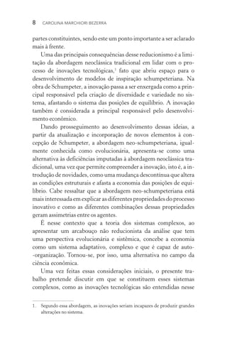 8  CAROLINA MARCHIORI BEZERRA
partes constituintes, sendo este um ponto importante a ser aclarado
mais à frente.
Uma das principais consequências desse reducionismo é a limi‑
tação da abordagem neoclássica tradicional em lidar com o pro‑
cesso de inovações tecnológicas,1
fato que abriu espaço para o
desenvolvimento de modelos de inspiração schumpeteriana. Na
obra de Schumpeter, a inovação passa a ser enxergada como a prin‑
cipal responsável pela criação de diversidade e variedade no sis‑
tema, afastando o sistema das posições de equilíbrio. A inovação
também é considerada a principal responsável pelo desenvolvi‑
mento econômico.
Dando prosseguimento ao desenvolvimento dessas ideias, a
partir da atualização e incorporação de novos elementos à con‑
cepção de Schumpeter, a abordagem neo­‑schumpeteriana, igual‑
mente conhecida como evolucionária, apresenta­‑se como uma
alternativa às deficiências imputadas à abordagem neoclássica tra‑
dicional, uma vez que permite compreender a inovação, isto é, a in‑
trodução de novidades, como uma mudança descontínua que altera
as condições estruturais e afasta a economia das posições de equi­
líbrio. Cabe ressaltar que a abordagem neo­‑schumpeteriana está
mais interessada em explicar as diferentes propriedades do processo
inovativo e como as diferentes combinações dessas propriedades
geram assimetrias entre os agentes.
É nesse contexto que a teoria dos sistemas complexos, ao
apresentar um arcabouço não reducionista da análise que tem
uma perspectiva evolucionária e sistêmica, concebe a economia
como um sistema adaptativo, complexo e que é capaz de auto­
‑organização. Tornou­‑se, por isso, uma alternativa no campo da
ciência econômica.
Uma vez feitas essas considerações iniciais, o presente tra­
balho pretende discutir em que se constituem esses sistemas
complexos, como as inovações tecnológicas são entendidas nesse
1.	 Segundo essa abordagem, as inovações seriam incapazes de produzir grandes
alterações no sistema.
 