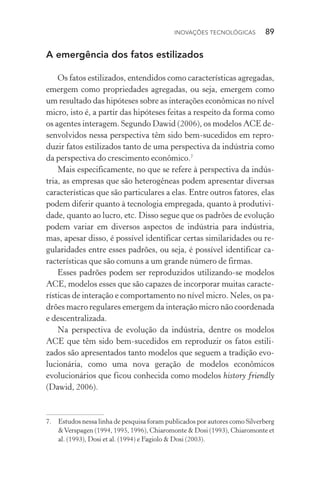 Inovações tecnológicas  89
A emergência dos fatos estilizados
Os fatos estilizados, entendidos como características agregadas,
emergem como propriedades agregadas, ou seja, emergem como
um resultado das hipóteses sobre as interações econômicas no nível
micro, isto é, a partir das hipóteses feitas a respeito da forma como
os agentes interagem. Segundo Dawid (2006), os modelos ACE de‑
senvolvidos nessa perspectiva têm sido bem-sucedidos em repro‑
duzir fatos estilizados tanto de uma perspectiva da indústria como
da perspectiva do crescimento econômico.7
Mais especificamente, no que se refere à perspectiva da indús‑
tria, as empresas que são heterogêneas podem apresentar diver­sas
características que são particulares a elas. Entre outros fatores, elas
podem diferir quanto à tecnologia empregada, quanto à produtivi‑
dade, quanto ao lucro, etc. Disso segue que os padrões de evolução
podem variar em diversos aspectos de indústria para indústria,
mas, apesar disso, é possível identificar certas similaridades ou re‑
gularidades entre esses padrões, ou seja, é possível identificar ca‑
racterísticas que são comuns a um grande número de firmas.
Esses padrões podem ser reproduzidos utilizando-se modelos
ACE, modelos esses que são capazes de incorporar muitas caracte‑
rísticas de interação e comportamento no nível micro. Neles, os pa‑
drões macro regulares emergem da interação micro não coordenada
e descentralizada.
Na perspectiva de evolução da indústria, dentre os modelos
ACE que têm sido bem-sucedidos em reproduzir os fatos estili‑
zados são apresentados tanto modelos que seguem a tradição evo‑
lucionária, como uma nova geração de modelos econômicos
evolucionários que ficou conhecida como modelos history friendly
(Dawid, 2006).
7. 	 Estudos nessa linha de pesquisa foram publicados por autores como Silverberg
&Verspagen (1994, 1995, 1996), Chiaromonte & Dosi (1993), Chiaromonte et
al. (1993), Dosi et al. (1994) e Fagiolo & Dosi (2003).
 