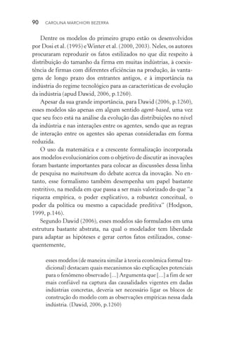 90  CAROLINA MARCHIORI BEZERRA
Dentre os modelos do primeiro grupo estão os desenvolvidos
por Dosi et al. (1995) eWinter et al. (2000, 2003). Neles, os autores
procuraram reproduzir os fatos estilizados no que diz respeito à
distribuição do tamanho da firma em muitas indústrias, à coexis‑
tência de firmas com diferentes eficiências na produção, às vanta‑
gens de longo­prazo dos entrantes antigos, e à importância na
indústria do regime tecnológico para as características de evolução
da indústria (apud Dawid, 2006, p.1260).
Apesar da sua grande importância, para Dawid (2006, p.1260),
esses modelos são apenas em algum sentido agent­‑based, uma vez
que seu foco está na análise da evolução das distribuições no nível
da indústria e nas interações entre os agentes, sendo que as regras
de interação entre os agentes são apenas consideradas em forma
reduzida.
O uso da matemática e a crescente formalização incorporada
aos modelos evolucionários com o objetivo de discutir as inovações
foram bastante importantes para colocar as discussões dessa linha
de pesquisa no mainstream do debate acerca da inovação. No en‑
tanto, esse formalismo também desempenha um papel bastante
restritivo, na medida em que passa a ser mais valorizado do que “a
riqueza empírica, o poder explicativo, a robustez conceitual, o
poder da política ou mesmo a capacidade preditiva” (Hodgson,
1999, p.146).
Segundo Dawid (2006), esses modelos são formulados em uma
estrutura bastante abstrata, na qual o modelador tem liberdade
para adaptar as hipóteses e gerar certos fatos estilizados, conse‑
quentemente,
esses modelos (de maneira similar à teoria econômica formal tra‑
dicional) destacam quais mecanismos são explicações potenciais
para o fenômeno observado [...] Argumenta que [...] a fim de ser
mais confiável na captura das causalidades vigentes em dadas
indústrias concretas, deveria ser necessário ligar os blocos de
construção do modelo com as observações empíricas nessa dada
indústria. (Dawid, 2006, p.1260)
 