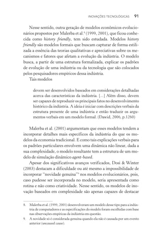 Inovações tecnológicas  91
Nesse sentido, outra geração de modelos econômicos evolucio‑
nários propostos por Malerba et al.8
(1999, 2001), que ficou conhe‑
cida como history friendly, tem sido estudada. Modelos history
friendly são modelos formais que buscam capturar de forma estili‑
zada a essência das teorias qualitativas e apreciativas sobre os me‑
canismos e fatores que afetam a evolução da indústria. O modelo
busca, a partir de uma estrutura formalizada, explicar os padrões
de evolução de uma indústria ou da tecnologia que são colocados
pelos pesquisadores empíricos dessa indústria.
Tais modelos
devem ser desenvolvidos baseados em considerações detalhadas
acerca das características da indústria. [...] Além disso, devem
ser capazes de reproduzir os principais fatos no desenvolvimento
histórico da indústria. A ideia é iniciar com descrições verbais da
estrutura presente de uma indústria e então traduzir os argu‑
mentos verbais em um modelo formal. (Dawid, 2006, p.1260)
Malerba et al. (2001) argumentam que esses modelos tendem a
incorporar detalhes mais específicos da indústria do que os mo‑
delos da economia tradicional. E como tais explicações verbais para
os padrões particulares envolvem uma dinâmica não linear, dada a
sua complexidade, o modelo resultante tem a estrutura de um mo‑
delo de simulação dinâmico agent­‑based.
Apesar dos significativos avanços verificados, Dosi & Winter
(2003) destacam a dificuldade ou até mesmo a impossibilidade de
incorporar “novidade genuína”9
nos modelos evolucionários, pois,
caso pudesse ser incorporada no modelo, seria apresentada como
rotina e não como criatividade. Nesse sentido, os modelos de ino‑
vação baseados em complexidade são apenas capazes de destacar
8. 	 Malerba et al. (1999, 2001) desenvolveram um modelo desse tipo para a indús‑
tria de computadores e as especificações do modelo foram escolhidas com base
nas observações empíricas da indústria em questão.
9. 	 A novidade só é considerada genuína quando ela não é causada por um evento
anterior (uncaused cause).
 