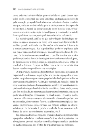 92  CAROLINA MARCHIORI BEZERRA
que a existência de novidades gera variedade e a partir desses mo‑
delos pode­‑se mostrar que essa variedade endogenamente gerada
pela inovação gera padrões de dinâmica industrial. Assim, con­clui­
‑se que, embora a criatividade genuína não possa ser incor­porada
no modelo, a teoria da complexidade pode mostrar que, presu‑
mindo que a inovação existe e é endógena, a criação de variedade
leva a padrões e mudanças de padrão na dinâmica industrial.
De maneira geral, verifica­‑se que a abordagem de simulação ba‑
seada no agente apresenta­‑se como uma importante ferramenta de
análise quando utilizada em discussões relacionadas à inovação
e mudança tecnológica. Sua superioridade pode ser explicada pela
sua maior capacidade de incorporar as quatro propriedades do pro‑
cesso de inovação aos seus modelos, o que lhe confere um maior
poder explicativo frente à abordagem neoclássica tradicional, pois,
ao desconsiderar a possibilidade de conhecimento ex ante sobre os
resultados futuros, é capaz de lidar com a incerteza substantiva
forte e com heterogeneidades das estratégias.
A importância desses modelos também é associada a sua grande
capacidade em fornecer explicações aos padrões agregados obser‑
vados, os quais emergem como propriedade das hipóteses sobre as
interaçõesnonívelmicro.Assim,porexemplo,talmodeloécapazde
relacionarasestruturasdemercadocomasdiferentesvariáveisindi‑
cativas de desempenho da indústria e verificar, desse modo, como
umfatoestilizado,nocasoumadadaestruturademercado,emergea
partir das interações econômicas no nível micro. De outro modo,
como as diferentes estruturas de mercado observadas podem ser
relacionadas, dentre outros fatores, às diferentes estratégias de ino‑
vação empreendidas pelas firmas, ao próprio estágio de desen­
volvimento da indústria, à produtividade da firma, ao número de
firmas do setor, ao crescimento econômico, etc.?
E a capacidade desses modelos em reproduzir comportamentos
agregados, sob dadas condições econômicas, são importantes em
situações em que tais modelos são utilizados para realizar previsões
ou avaliações acerca dos efeitos da implementação de políticas.
 