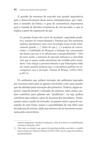 94  CAROLINA MARCHIORI BEZERRA
A questão da estrutura de mercado tem grande importância
para o desenvolvimento dessa teoria schumpeteriana, que consi‑
dera o tamanho da firma e o grau de concorrência importantes
para a tomada de decisões econômicas de um inovador, o que se
explica a partir do argumento de que
As grandes firmas têm níveis de produção, capacidade produ‑
tiva, arranjos de comercialização e finanças que lhes permitem
explorar rapidamente uma nova tecnologia numa escala relati‑
vamente grande. [...] Além do que [...] a ausência de concor‑
rentes e a habilidade de bloquear a imitação dos concorrentes
são fatores que por si só influenciam a apropriabilidade.12
Dito
de outro modo, a estrutura de mercado influencia a velocidade
com que as quase­‑rendas provisórias são erodidas pelos imita‑
dores. Essa relação é presumivelmente o que Schumpeter tinha
em mente quando declarou que a concorrência perfeita era in‑
compatível com a inovação. (Nelson & Winter, [1982]/2005,
p.405­‑6).
Os ambientes que exibem inovação são ambientes marcados
por incerteza tanto para os agentes envolvidos como para aqueles
que são afetados pelas inovações dos primeiros.Todavia, alguns as‑
pectos, especificamente o tamanho da empresa, entre outros, po­
dem contribuir para aplainar tais “problemas”, ou seja, podem
contribuir para reduzir o grau de incerteza dos inovadores. Assim,
quanto maior o poder de mercado, ou quanto maior o grau de mo‑
nopólio de uma firma, maior é a possibilidade de esta obter uma
elevada taxa de retorno, dado que menores são as incertezas ocasio‑
nadas pela concorrência.
buscam igualmente introduzir mudanças, a fim de remover as simplificações
existentes (Almeida, 2004).
12. 	Vale notar, no entanto, que, apesar da importância dada a esse fator, o modelo
desenvolvido por Nelson & Winter ([1982]/2005) não foi capaz de modelar a
apropriabilidade.
 
