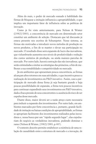 Inovações tecnológicas  95
Além do mais, o poder de mercado somado à habilidade das
firmas de bloquear a imitação influencia a apropriabilidade, o que
implica um importante fator de influência sobre as políticas de
inovação.
Como já foi visto anteriormente, para Nelson & Winter
([1982]/2005), a concorrência de mercado em determinado setor
constitui um ambiente de seleção. Destacam que tal discussão já
estava presente nos escritos de Schumpeter. Nesse sistema, as
firmas são motivadas a introduzir novos métodos de produção ou
novos produtos, a fim de se manter e elevar sua participação no
mercado. O resultado disso será expansão de lucro das inovadoras,
que vislumbrarão aumentos nos níveis de produtividade e redução
dos custos unitários de produção, ou ainda maiores parcelas de
mercado. Por outro lado, haverá contração das não­inovadoras, que
serão estimuladas a imitar as estratégias das primeiras, a fim de me‑
lhorar a sua rentabilidade e competitividade no mercado.
Já em ambientes que apresentam pouca concorrência, as firmas
alcançam altos retornos em suas atividades, o que incentiva pouco a
realização de investimentos em P&D inovativo. Assim, caso a par‑
ticipação de mercado dessa firma já seja bastante grande e haja
poucas possibilidades de expansão, a firma terá poucos incentivos
para continuar expandindo seus investimentos em P&D inovativo,
dada a fraca pressão de seus concorrentes e a ausência do risco de ser
expulsa desse mercado.
Diante disso, maior deverá ser a razão preço­‑custo necessária
para induzir a expansão dos investimentos. Por outro lado, em am‑
bientes marcados por forte concorrência e, portanto, grande facili‑
dade de imitação ou baixas condições de apropriabilidade, as firmas
se apropriam facilmente dos investimentos realizados pelas inova‑
doras e, nessa busca por um “rápido segundo lugar”, elas expulsa‑
riam do negócio as verdadeiras inovadoras, podendo dominar o
ramo (Nelson &Winter, [1982]/2005, p.407).
O contexto descrito permite estabelecer a existência de uma re‑
lação de causalidade entre a estrutura de mercado e a inovação, de
 