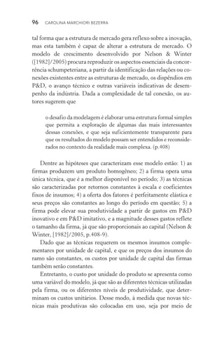 96  CAROLINA MARCHIORI BEZERRA
tal forma que a estrutura de mercado gera reflexo sobre a inovação,
mas esta também é capaz de alterar a estrutura de mercado. O
modelo de crescimento desenvolvido por Nelson & Winter
([1982]/2005) procura reproduzir os aspectos essenciais da concor‑
rência schumpeteriana, a partir da identificação das relações ou co‑
nexões existentes entre as estruturas de mercado, os dispêndios em
P&D, o avanço técnico e outras variáveis indicativas de desem‑
penho da indústria. Dada a complexidade de tal conexão, os au‑
tores sugerem que
o desafio da modelagem é elaborar uma estrutura formal simples
que permita a exploração de algumas das mais interessantes
dessas conexões, e que seja suficientemente transparente para
que os resultados do modelo possam ser entendidos e reconside‑
rados no contexto da realidade mais complexa. (p.408)
Dentre as hipóteses que caracterizam esse modelo estão: 1) as
firmas produzem um produto homogêneo; 2) a firma opera uma
única técnica, que é a melhor disponível no período; 3) as técnicas
são caracterizadas por retornos constantes à escala e coeficientes
fixos de insumos; 4) a oferta dos fatores é perfeitamente elástica e
seus preços são constantes ao longo do período em questão; 5) a
firma pode elevar sua produtividade a partir de gastos em P&D
inovativo e em P&D imitativo, e a magnitude desses gastos reflete
o tamanho da firma, já que são proporcionais ao capital (Nelson &
Winter, [1982]/2005, p.408­‑9).
Dado que as técnicas requerem os mesmos insumos comple‑
mentares por unidade de capital, e que os preços dos insumos do
ramo são constantes, os custos por unidade de capital das firmas
também serão constantes.
Entretanto, o custo por unidade do produto se apresenta como
uma variável do modelo, já que são as diferentes técnicas utilizadas
pela firma, ou os diferentes níveis de produtividade, que deter‑
minam os custos unitários. Desse modo, à medida que novas téc‑
nicas mais produtivas são colocadas em uso, seja por meio de
 