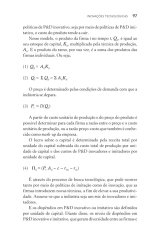 Inovações tecnológicas  97
políticas de P&D inovativo, seja por meio de políticas de P&D imi‑
tativo, o custo do produto tende a cair.
Nesse modelo, o produto da firma i no tempo t, Qit, é igual ao
seu estoque de capital, Kit, multiplicado pela técnica de produção,
Ait. E o produto do ramo, por sua vez, é a soma dos produtos das
firmas individuais. Ou seja,
(1)  Qit = AitKit
(2)  Qt = Σ Qit = Σ AitKit
O preço é determinado pelas condições de demanda com que a
indústria se depara.
(3)  Pt = D(Qt)
A partir do custo unitário de produção e do preço do produto é
possível determinar para cada firma a razão entre o preço e o custo
unitário de produção, ou a razão preço­‑custo que também é conhe‑
cido como mark­‑up da empresa.
O lucro sobre o capital é determinado pela receita total por
unidade do capital subtraída do custo total de produção por uni‑
dade de capital e dos custos de P&D inovadores e imitadores por
unidade de capital.
(4)   Πit = (Pt Ait − c − rim − rin)
É através do processo de busca tecnológica, que pode ocorrer
tanto por meio de políticas de imitação como de inovação, que as
firmas introduzem novas técnicas, a fim de elevar a sua produtivi‑
dade. Assume­‑se que a indústria seja um mix de inovadores e imi‑
tadores.
E os dispêndios em P&D inovativo ou imitativo são definidos
por unidade de capital. Diante disso, os níveis de dispêndios em
P&D inovativo e imitativo, que geram diversidade entre as firmas e
 