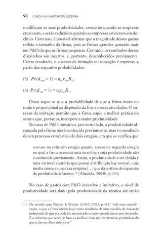 98  CAROLINA MARCHIORI BEZERRA
modificam as suas produtividades, crescerão quando as empresas
crescerem, e serão reduzidos quando as empresas estiverem em de‑
clínio. Com isso, é possível afirmar que a magnitude desses gastos
reflete o tamanho da firma, pois as firmas grandes gastarão mais
em P&D do que as firmas pequenas. Contudo, os resultados desses
dispêndios são incertos, e, portanto, desconhecidos previamente.
Como resultado, o sucesso de imitação ou inovação é expresso a
partir das seguintes probabilidades:
(5)   Pr(dimt = 1) = am rimKit
(6)  Pr(dint = 1) = anrin Kit
Disso segue-se que a probabilidade de que a firma inove ou
imite é proporcional ao dispêndio da firma nessas atividades. O su‑
cesso da imitação permite que a firma copie a melhor prática do
setor e que, portanto, incorpore a maior produtividade.
No caso de P&D inovativo, por outro lado, a produtividade al‑
cançada pela firma não é conhecida previamente, mas é o resultado
de um processo estocástico de dois estágios, em que se verifica que
sucesso no primeiro estágio garante acesso no segundo estágio
no qual a firma acessará uma tecnologia cuja produtividade não
é conhecida previamente. Assim, a produtividade a ser obtida é
uma variável aleatória que possui distribuição log normal, cuja
média cresce a uma taxa exógena [...] que dá o ritmo de expansão
da produtividade latente.13�
(Almeida, 2004b, p.294)
No caso de gastos com P&D inovativo e imitativo, o nível de
produtividade será dado pela produtividade da técnica até então
13.	De acordo com Nelson & Winter ([1982]/2005, p.411) “sob essa especifi‑
cação, o que a firma obtém hoje como resultado de uma escolha de inovação
independe do que ela pode ter encontrado no ano passado ou no ano retrasado.
E o universo que serve de base à escolha é mais rico em técnicas produtivas do
que o das escolhas anteriores”.
 