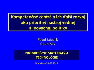 Kompetenčné centrá a ich ďalší rozvoj ako prioritný nástroj vednej a inovačnej politiky Pavol Šajgalík ÚACH SAV Bratislava 26.05.2011 PROGRESÍVNE MATERIÁLY A TECHNOLÓGIE 