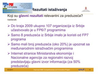 This Project is funded by the EU
                                    Rezultati ista ivanja
Koji su glavni rezultati relevantni za preduze a?
nastavak:

Ø Do kraja 2009 ukupno 107 organizacija iz Srbije
  u estvovalo je u FP6/7 programima
Ø Samo 8 preduze a iz Srbije imalo je koristi od FP7
  programa
Ø Samo mali broj preduze a (oko 20%) je upoznat sa
  me unarodnim istra iva im programima
Ø Internet stranice Ministarstva ekonomije i
  Nacionalne agencije za regionalni razvoj
  predstavljaju glavni izvor informacija (za 50%
  preduze a)
6/2/2011                             Improved SME Competitiveness and Innovation Project   10
 