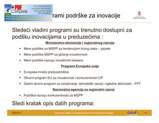 This Project is funded by the EU
                                    Programi podr ke za inovacije

Slede i vladini programi su trenutno dostupni za
pod ku inovacijama u preduze ima :
                                      Ministarstvo ekonomije i regionalnog razvoja
        § Mere podr ke za MSPP sa tendencijom brzog rasta                          gazele
        § Mere podr ke MSPP za ja anje inovativnosti
        § Mere podr ke razvoju inovativnih klastera
                                                Programi Evropske unije
        § Evropska mre a preduzetni tva
        § Okvirni program EU za inovativnost i konkurentnost CIP
        § Sedmi okvirni program za istra ivanje, tehnolo ki razvoj i ogledne aktivnosti          FP7
                                          Nacionalna agencija za regionalni razvoj
        § Podr ka razvoju konkurentnosti za MSPP

Sledi kratak opis datih programa:
6/2/2011                                   Improved SME Competitiveness and Innovation Project         11
 