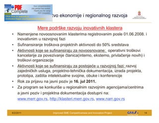 Ministarstvo ekonomije i regionalnog razvoja
 This Project is funded by the EU




                                    Mere podr ke razvoju inovativnih klastera
      Namenjene novoosnovanim klasterima registrovanim posle 01.06.2008. i
      inovativnim u razvojnoj fazi
      Sufinansiranje tro kova projektnih aktivnosti do 50% sredstava
      Aktivnosti koje se sufinansiraju za novoosnovane: operativni tro kovi
      kancelarije za povezivanje lanica(interno, eksterno, privla enje novih) i
      tro kovi organizacije
      Aktivnosti koje se sufinansiraju za postoje e u razvojnoj fazi: razvoj
      zajedni kih usluga, projektno-tehni ka dokumentacija, izrada projekta,
      prototipa, za tita intelektualne svojine, obuke i konferencije
      Rok za prijavu na javni poziv je 16. jul 2011.
      Za program se konkuri e u regionalnim razvojnim agencijama/centrima
      a javni poziv i projektna dokumentacija dostupni na:
      www.merr.gov.rs, http://klasteri.merr.gov.rs, www.narr.gov.rs


6/2/2011                                   Improved SME Competitiveness and Innovation Project   14
 