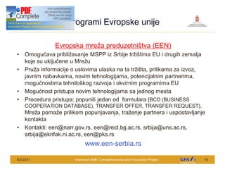 This Project is funded by the EU
                                       Programi Evropske unije

                                    Evropska mre a preduzetni tva (EEN)
      Omogu ava pribli avanje MSPP iz Srbije tr i tima EU i drugih zemalja
      koje su uklju ene u Mre u
      Pru a informacije o uslovima ulaska na ta tr i ta, prilikama za izvoz,
      javnim nabavkama, novim tehnologijama, potencijalnim partnerima,
      mogu nostima tehnilo kog razvoja i okvirnim programima EU
      Mogu nost pristupa novim tehnologijama sa jednog mesta
      Procedura pristupa: popuniti jedan od formulara (BCD (BUSINESS
      COOPERATION DATABASE), TRANSFER OFFER, TRANSFER REQUEST),
      Mre a poma e prilikom popunjavanja, tra enje partnera i uspostavljanje
      kontakta
      Kontakti: een@narr.gov.rs, een@rect.bg.ac.rs, srbija@uns.ac.rs,
      srbija@eknfak.ni.ac.rs, een@pks.rs
                                                www.een-serbia.rs

6/2/2011                                  Improved SME Competitiveness and Innovation Project   15
 