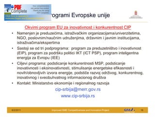This Project is funded by the EU
                                    Programi Evropske unije
                 Okvirni program EU za inovativnost i konkurentnost CIP
      Namenjen je preduze ima, istra iva kim organizacijama/univerzitetima,
      NGO, poslovnim/nau nim udru enjima, dr avnim i javnim institucijama,
      istra iva ima/ekspertima
      Sastoji se od tri podprograma: program za preduzetni tvo i inovativnost
      (EIP), program za podr ku politici IKT (ICT PSP), program inteligentna
      energija za Evropu (IEE)
      Ciljevi programa: podsticanje konkurentnosti MSP, podsticanje
      inovativnosti i ekoinovativnosti, stimulisanje energetske efikasnosti i
      novih/obnovljivih izvora energije, podsti e razvoj odr ivog, konkurentnog,
      inovativnog i sveobuhvatnog informacionog dru tva
      Kontakt: Ministarstvo ekonomije i regionalnog razvoja
                                         cip-srbija@merr.gov.rs
                                            www.cip-srbija.rs


6/2/2011                              Improved SME Competitiveness and Innovation Project   16
 
