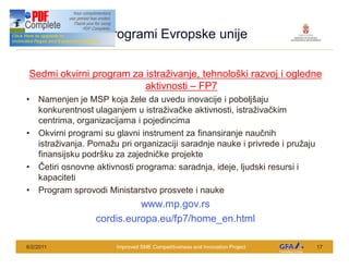 This Project is funded by the EU
                                     Programi Evropske unije

 Sedmi okvirni program za istra ivanje, tehnolo ki razvoj i ogledne
                          aktivnosti FP7
      Namenjen je MSP koja ele da uvedu inovacije i pobolj aju
      konkurentnost ulaganjem u istra iva ke aktivnosti, istra iva kim
      centrima, organizacijama i pojedincima
      Okvirni programi su glavni instrument za finansiranje nau nih
      istra ivanja. Poma u pri organizaciji saradnje nauke i privrede i pru aju
      finansijsku podr ku za zajedni ke projekte
        etiri osnovne aktivnosti programa: saradnja, ideje, ljudski resursi i
      kapaciteti
      Program sprovodi Ministarstvo prosvete i nauke
                                              www.mp.gov.rs
                                    cordis.europa.eu/fp7/home_en.html

6/2/2011                                Improved SME Competitiveness and Innovation Project   17
 
