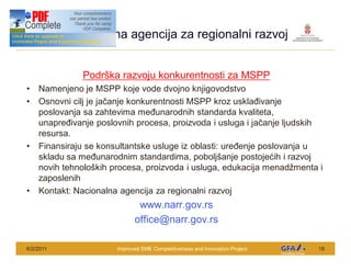 Nacionalna agencija za regionalni razvoj
 This Project is funded by the EU




                                    Podr ka razvoju konkurentnosti za MSPP
      Namenjeno je MSPP koje vode dvojno knjigovodstvo
      Osnovni cilj je ja anje konkurentnosti MSPP kroz uskla ivanje
      poslovanja sa zahtevima me unarodnih standarda kvaliteta,
      unapre ivanje poslovnih procesa, proizvoda i usluga i ja anje ljudskih
      resursa.
      Finansiraju se konsultantske usluge iz oblasti: ure enje poslovanja u
      skladu sa me unarodnim standardima, pobolj anje postoje ih i razvoj
      novih tehnolo kih procesa, proizvoda i usluga, edukacija menad menta i
      zaposlenih
      Kontakt: Nacionalna agencija za regionalni razvoj
                                                 www.narr.gov.rs
                                                office@narr.gov.rs

6/2/2011                                  Improved SME Competitiveness and Innovation Project   18
 