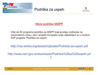This Project is funded by the EU
                                      Podr ka za uspeh


                                       Mere podr ke MSPP

      Vi e od 40 programa podr ke za MSPP koje pru aju institucije na
      nacionalnom nivou, kao i projekti Evropske unije objedinjeni su u bro uri
      ICIP projekta Podr ka za uspeh .


     http://icip-serbia.org/assets/Uploads/Podrska-za-uspeh.pdf

http://www.narr.gov.rs/downloads/Podrska%20za%20uspeh.pd
                               f


6/2/2011                            Improved SME Competitiveness and Innovation Project   19
 