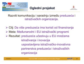 This Project is funded by the EU
                                     Ogledni projekat

  Razviti komunikaciju i saradnju izme u preduze a i
              istra iva kih organizacija.

Ø Cilj: Da vi e preduze a ima koristi od finansiranja
Ø Meta: Me unarodni i EU istra iva ki programi
Ø Rezultat: preduze a u estvuju u EU mre ama
             istra ivanja i inovacija
             uspostavljena istra iva ko-inovativna
             partnerstva preduze a i istra iva kih
             organizacija
6/2/2011                            Improved SME Competitiveness and Innovation Project   20
 