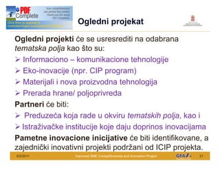 This Project is funded by the EU
                                     Ogledni projekat

Ogledni projekti e se usresrediti na odabrana
tematska polja kao to su:
Ø Informaciono komunikacione tehnologije
Ø Eko-inovacije (npr. CIP program)
Ø Materijali i nova proizvodna tehnologija
Ø Prerada hrane/ poljoprivreda
Partneri e biti:
Ø Preduze a koja rade u okviru tematskih polja, kao i
Ø Istra iva ke institucije koje daju doprinos inovacijama
Pametne inovacione inicijative e biti identifikovane, a
zajedni ki inovativni projekti podr ani od ICIP projekta.
6/2/2011                            Improved SME Competitiveness and Innovation Project   21
 